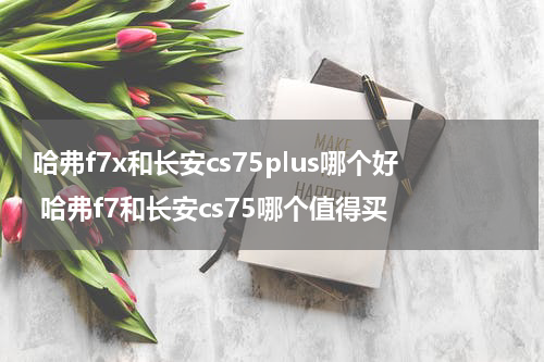 哈弗f7x和长安cs75plus哪个好 哈弗f7和长安cs75哪个值得买