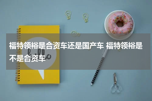 福特领裕是合资车还是国产车 福特领裕是不是合资车