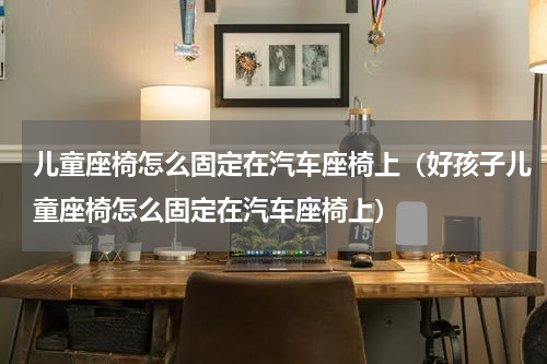 儿童座椅怎么固定在汽车座椅上（好孩子儿童座椅怎么固定在汽车座椅上）