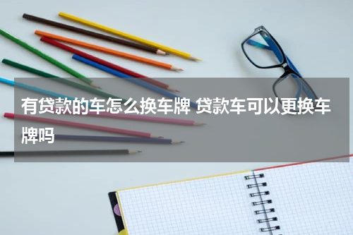 有贷款的车怎么换车牌 贷款车可以更换车牌吗