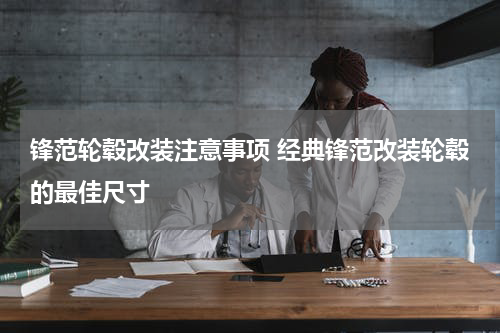 锋范轮毂改装注意事项 经典锋范改装轮毂的最佳尺寸