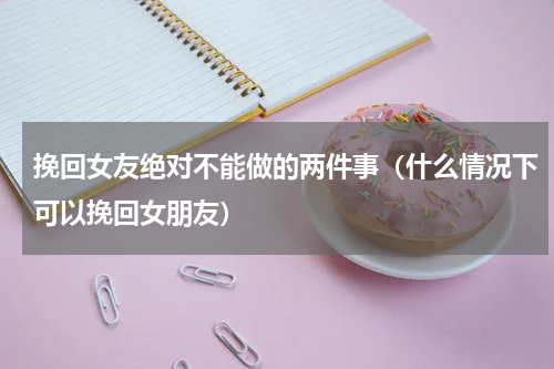 挽回女友绝对不能做的两件事（什么情况下可以挽回女朋友）