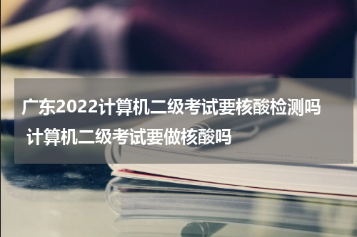 广东2022计算机二级考试要核酸检测吗 计算机二级考试要做核酸吗