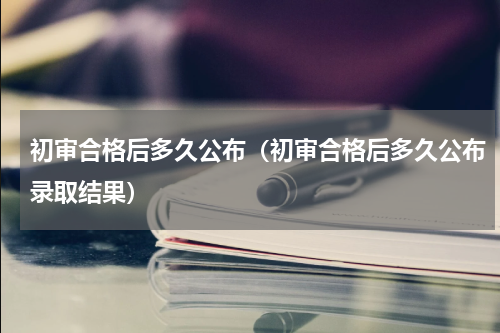 初审合格后多久公布（初审合格后多久公布录取结果）