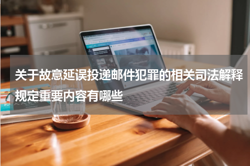关于故意延误投递邮件犯罪的相关司法解释规定重要内容有哪些