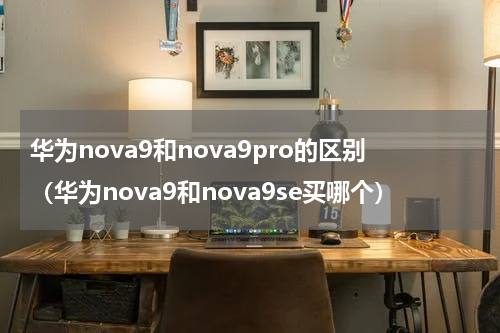 华为nova9和nova9pro的区别（华为nova9和nova9se买哪个）