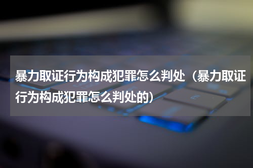 暴力取证行为构成犯罪怎么判处（暴力取证行为构成犯罪怎么判处的）