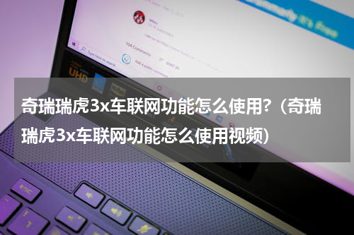 奇瑞瑞虎3x车联网功能怎么使用?（奇瑞瑞虎3x车联网功能怎么使用视频）