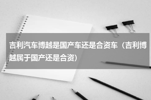 吉利汽车博越是国产车还是合资车（吉利博越属于国产还是合资）