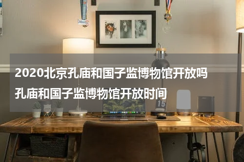 2020北京孔庙和国子监博物馆开放吗 孔庙和国子监博物馆开放时间