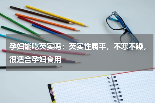孕妇能吃芡实吗：芡实性属平，不寒不躁，很适合孕妇食用