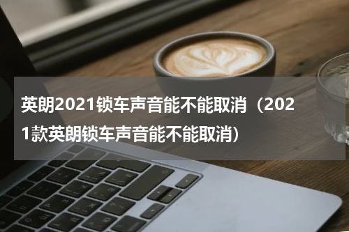 英朗2021锁车声音能不能取消（2021款英朗锁车声音能不能取消）