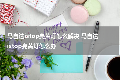 马自达istop亮黄灯怎么解决 马自达istop亮黄灯怎么办