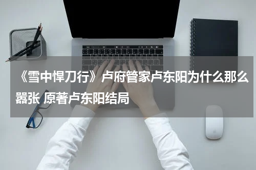 《雪中悍刀行》卢府管家卢东阳为什么那么嚣张 原著卢东阳结局