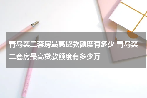 青岛买二套房最高贷款额度有多少 青岛买二套房最高贷款额度有多少万