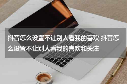 抖音怎么设置不让别人看我的喜欢 抖音怎么设置不让别人看我的喜欢和关注