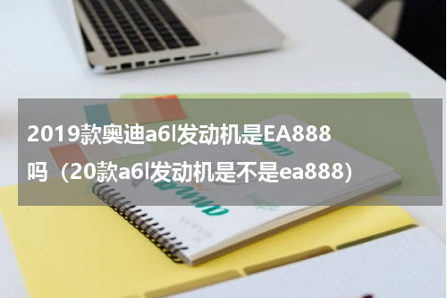 2019款奥迪a6l发动机是EA888吗（20款a6l发动机是不是ea888）
