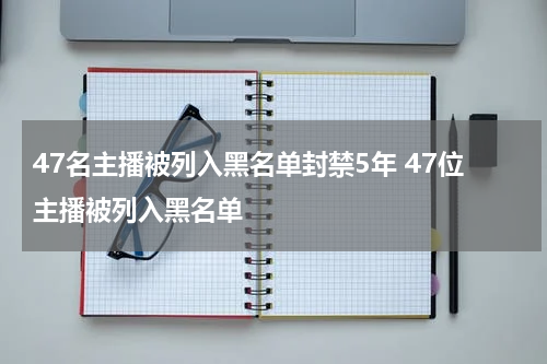 47名主播被列入黑名单封禁5年 47位主播被列入黑名单