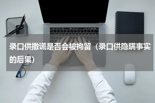 录口供撒谎是否会被拘留（录口供隐瞒事实的后果）