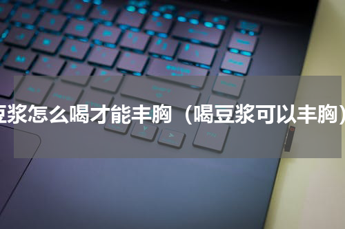 豆浆怎么喝才能丰胸（喝豆浆可以丰胸）