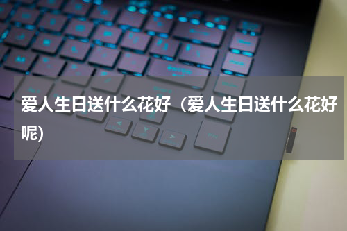 爱人生日送什么花好（爱人生日送什么花好呢）