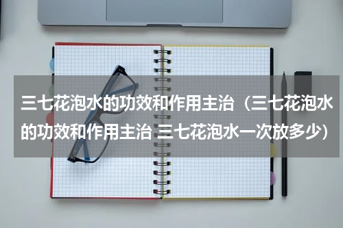 三七花泡水的功效和作用主治（三七花泡水的功效和作用主治 三七花泡水一次放多少）