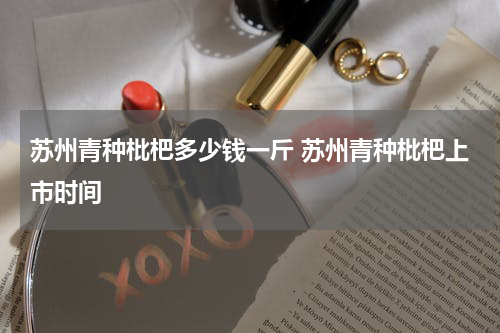苏州青种枇杷多少钱一斤 苏州青种枇杷上市时间