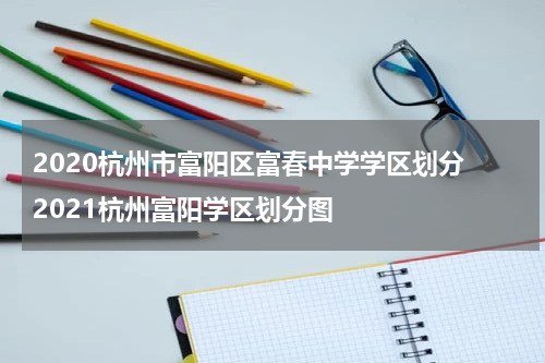 2020杭州市富阳区富春中学学区划分 2021杭州富阳学区划分图