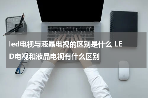 led电视与液晶电视的区别是什么 LED电视和液晶电视有什么区别