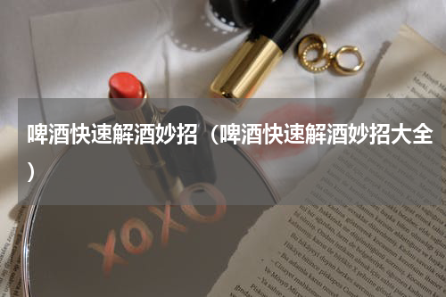 啤酒快速解酒妙招（啤酒快速解酒妙招大全）