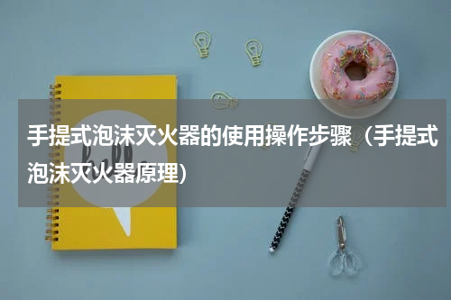 手提式泡沫灭火器的使用操作步骤（手提式泡沫灭火器原理）