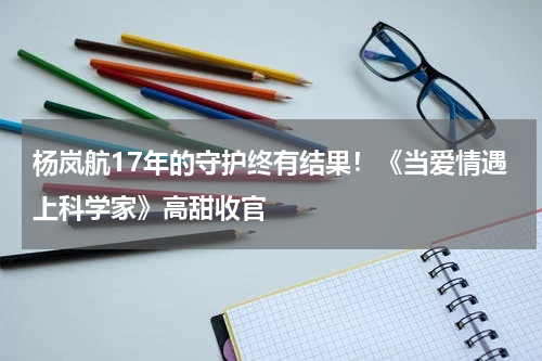 杨岚航17年的守护终有结果！《当爱情遇上科学家》高甜收官