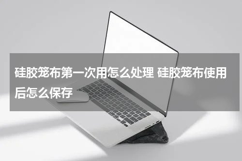 硅胶笼布第一次用怎么处理 硅胶笼布使用后怎么保存