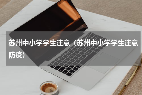 苏州中小学学生注意（苏州中小学学生注意防疫）