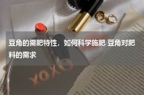 豆角的需肥特性，如何科学施肥 豆角对肥料的需求
