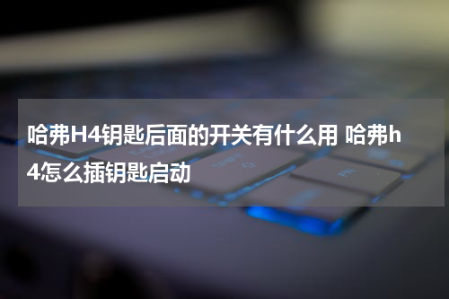 哈弗H4钥匙后面的开关有什么用 哈弗h4怎么插钥匙启动