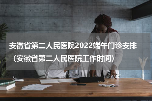 安徽省第二人民医院2022端午门诊安排（安徽省第二人民医院工作时间）