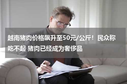 越南猪肉价格飙升至50元/公斤！民众称吃不起 猪肉已经成为奢侈品
