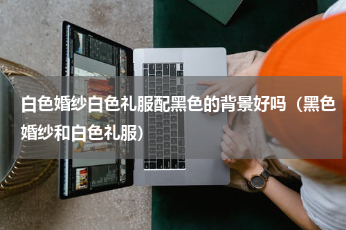 白色婚纱白色礼服配黑色的背景好吗（黑色婚纱和白色礼服）