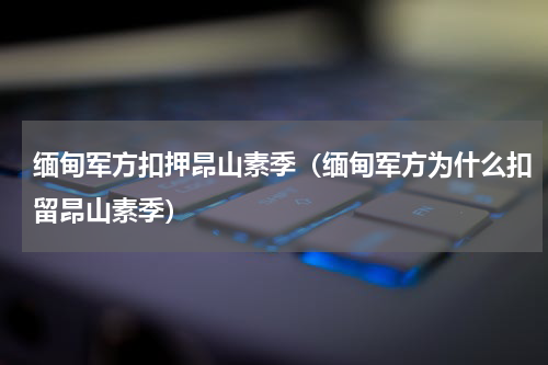 缅甸军方扣押昂山素季（缅甸军方为什么扣留昂山素季）