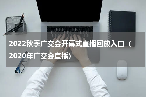 2022秋季广交会开幕式直播回放入口（2020年广交会直播）
