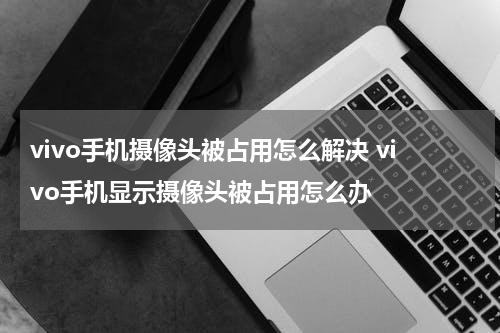 vivo手机摄像头被占用怎么解决 vivo手机显示摄像头被占用怎么办