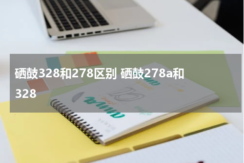 硒鼓328和278区别 硒鼓278a和328