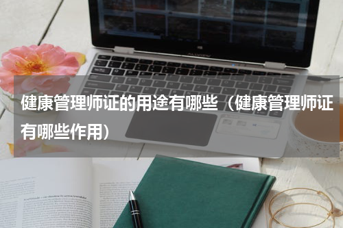 健康管理师证的用途有哪些（健康管理师证有哪些作用）