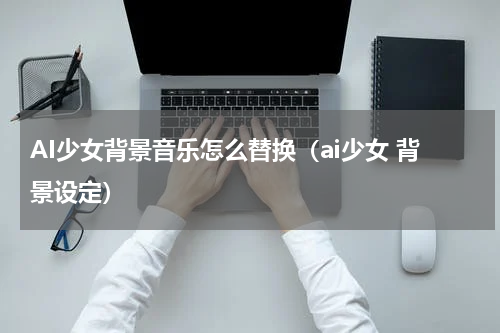 AI少女背景音乐怎么替换（ai少女 背景设定）