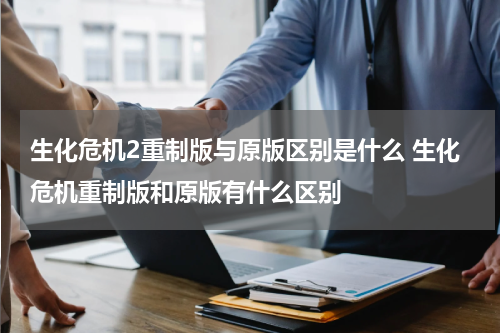 生化危机2重制版与原版区别是什么 生化危机重制版和原版有什么区别