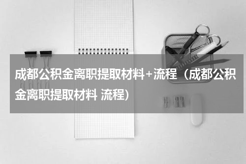 成都公积金离职提取材料+流程（成都公积金离职提取材料 流程）