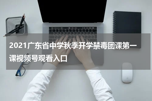 2021广东省中学秋季开学禁毒团课第一课视频号观看入口