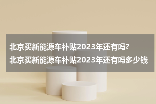 北京买新能源车补贴2023年还有吗? 北京买新能源车补贴2023年还有吗多少钱