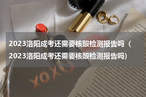 2023洛阳成考还需要核酸检测报告吗（2023洛阳成考还需要核酸检测报告吗）
